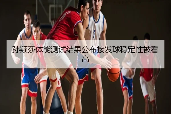 孙颖莎体能测试结果公布接发球稳定性被看高