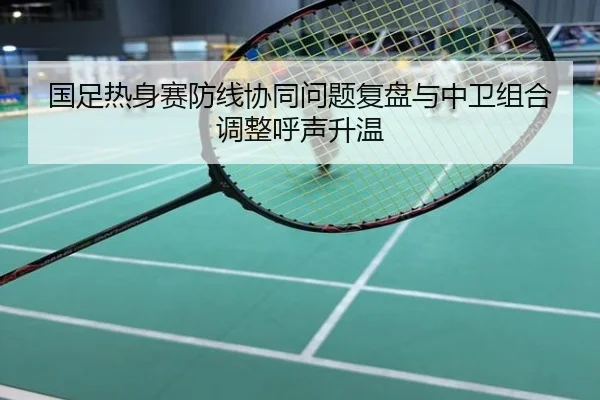 国足热身赛防线协同问题复盘与中卫组合调整呼声升温